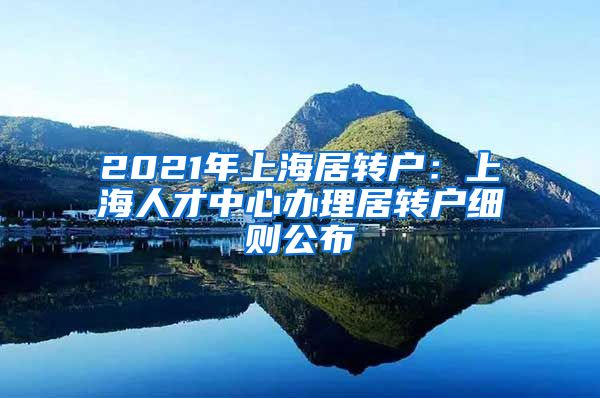 2021年上海居转户：上海人才中心办理居转户细则公布