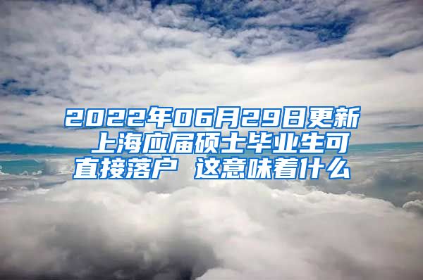 2022年06月29日更新 上海应届硕士毕业生可直接落户 这意味着什么