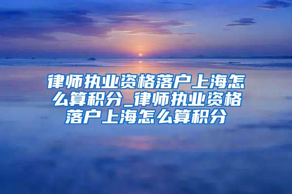 律师执业资格落户上海怎么算积分_律师执业资格落户上海怎么算积分