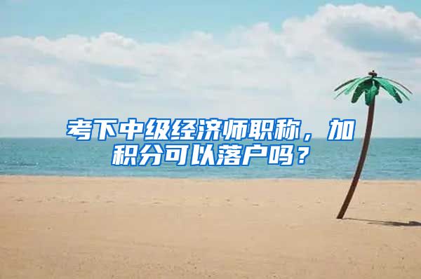 考下中级经济师职称，加积分可以落户吗？