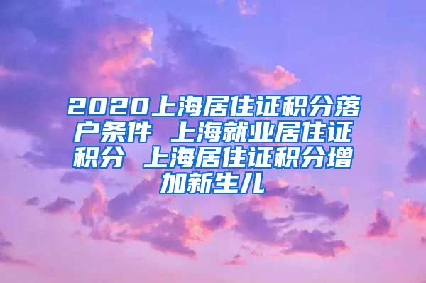 2020上海居住证积分落户条件 上海就业居住证积分 上海居住证积分增加新生儿