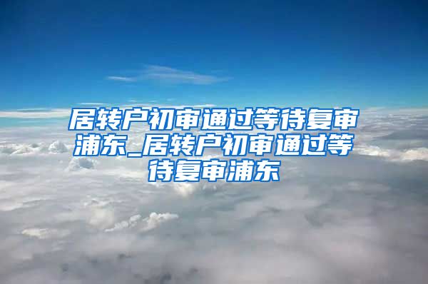 居转户初审通过等待复审浦东_居转户初审通过等待复审浦东