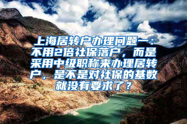 上海居转户办理问题一：不用2倍社保落户，而是采用中级职称来办理居转户，是不是对社保的基数就没有要求了？