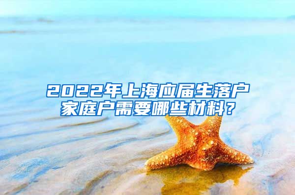 2022年上海应届生落户家庭户需要哪些材料？