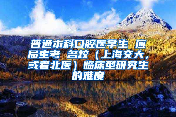 普通本科口腔医学生 应届生考 名校（上海交大，或者北医）临床型研究生的难度