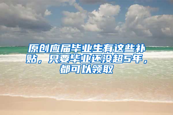 原创应届毕业生有这些补贴，只要毕业还没超5年，都可以领取