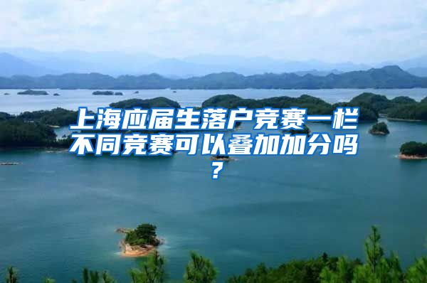 上海应届生落户竞赛一栏不同竞赛可以叠加加分吗？