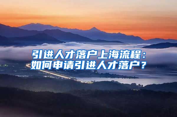 引进人才落户上海流程：如何申请引进人才落户？