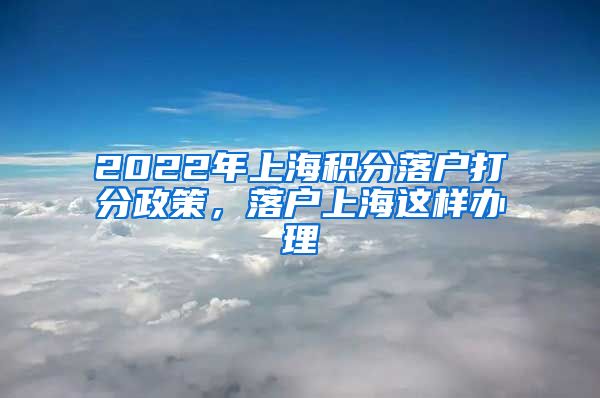 2022年上海积分落户打分政策，落户上海这样办理