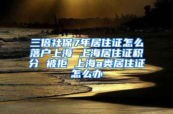 三倍社保7年居住证怎么落户上海 上海居住证积分 被拒 上海a类居住证怎么办