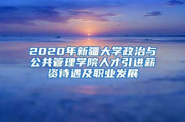 2020年新疆大学政治与公共管理学院人才引进薪资待遇及职业发展