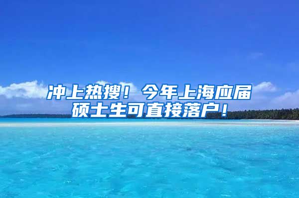 冲上热搜！今年上海应届硕士生可直接落户！