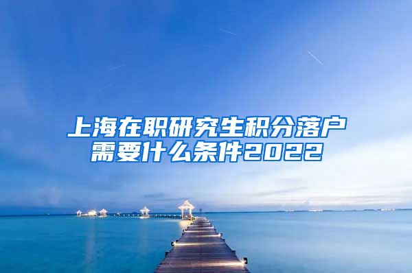 上海在职研究生积分落户需要什么条件2022