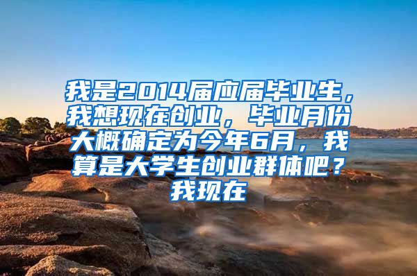 我是2014届应届毕业生，我想现在创业，毕业月份大概确定为今年6月，我算是大学生创业群体吧？我现在