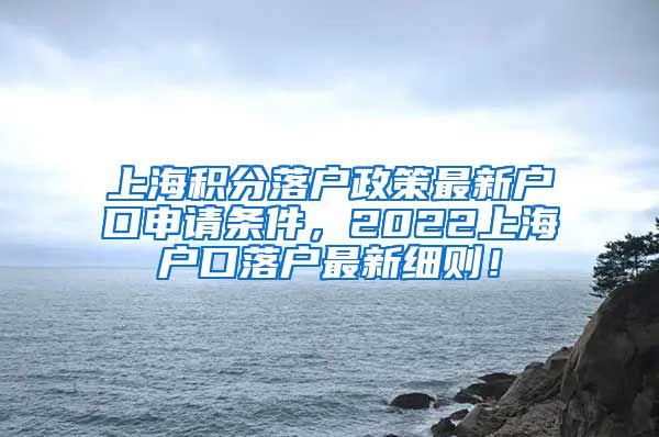 上海积分落户政策最新户口申请条件，2022上海户口落户最新细则！