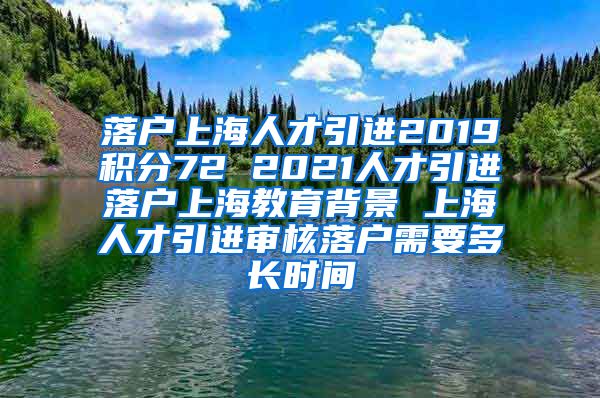 落户上海人才引进2019积分72 2021人才引进落户上海教育背景 上海人才引进审核落户需要多长时间