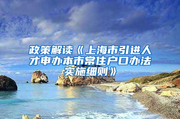 政策解读《上海市引进人才申办本市常住户口办法实施细则》