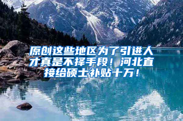 原创这些地区为了引进人才真是不择手段！河北直接给硕士补贴十万！