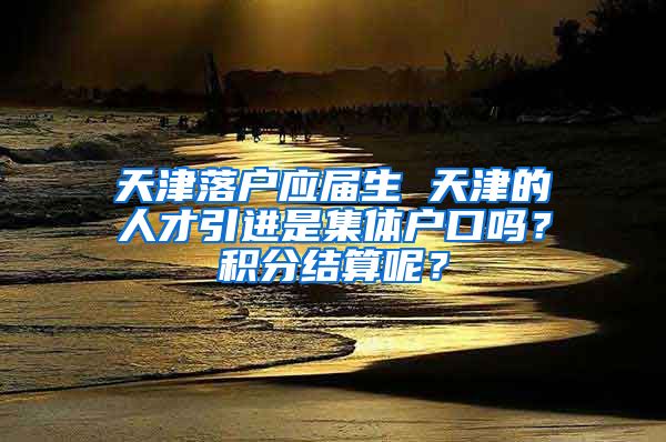 天津落户应届生 天津的人才引进是集体户口吗？积分结算呢？