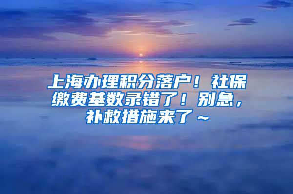 上海办理积分落户！社保缴费基数录错了！别急，补救措施来了～