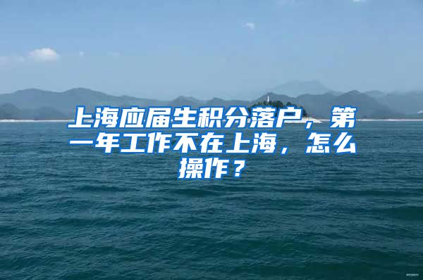 上海应届生积分落户，第一年工作不在上海，怎么操作？