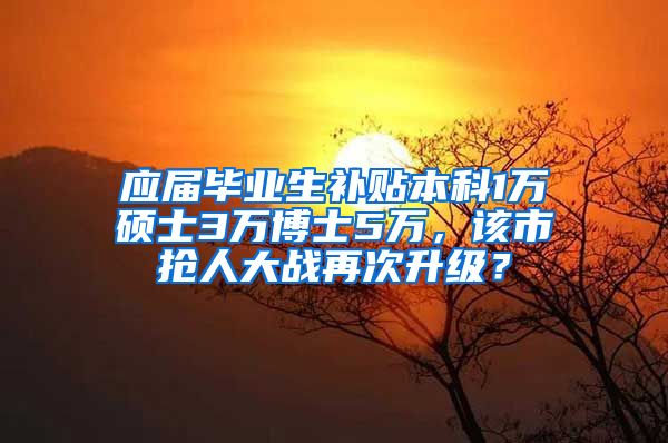 应届毕业生补贴本科1万硕士3万博士5万，该市抢人大战再次升级？