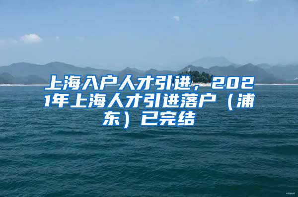 上海入户人才引进，2021年上海人才引进落户（浦东）已完结