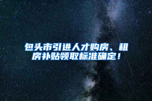 包头市引进人才购房、租房补贴领取标准确定！