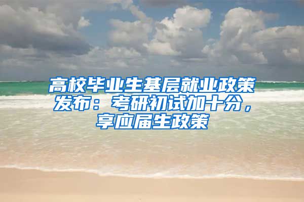 高校毕业生基层就业政策发布：考研初试加十分，享应届生政策