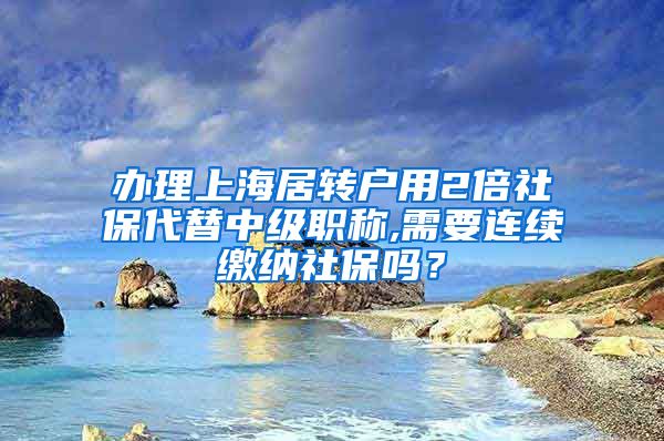 办理上海居转户用2倍社保代替中级职称,需要连续缴纳社保吗？