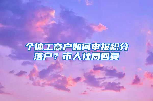 个体工商户如何申报积分落户？市人社局回复