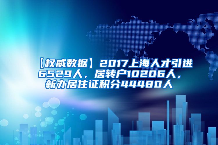 【权威数据】2017上海人才引进6529人，居转户10206人，新办居住证积分44480人