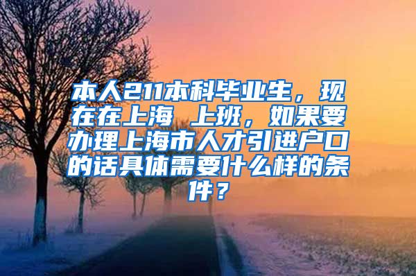 本人211本科毕业生，现在在上海 上班，如果要办理上海市人才引进户口的话具体需要什么样的条件？