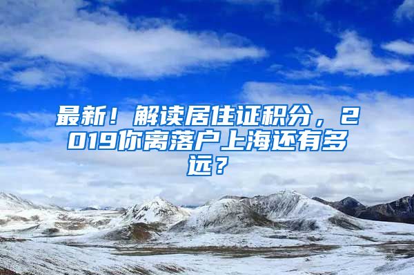 最新！解读居住证积分，2019你离落户上海还有多远？