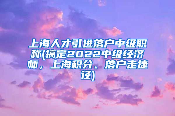 上海人才引进落户中级职称(搞定2022中级经济师，上海积分、落户走捷径)