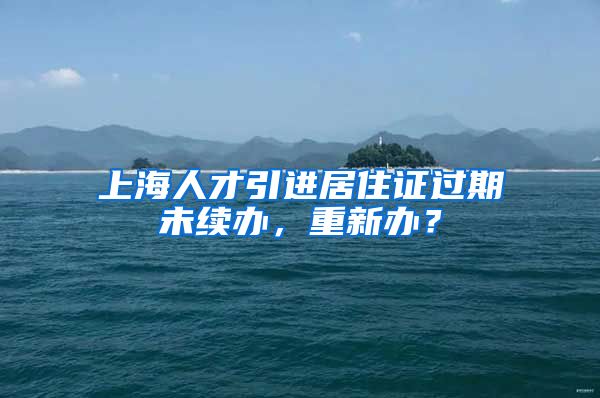 上海人才引进居住证过期未续办，重新办？