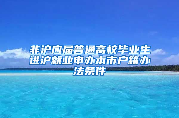 非沪应届普通高校毕业生进沪就业申办本市户籍办法条件