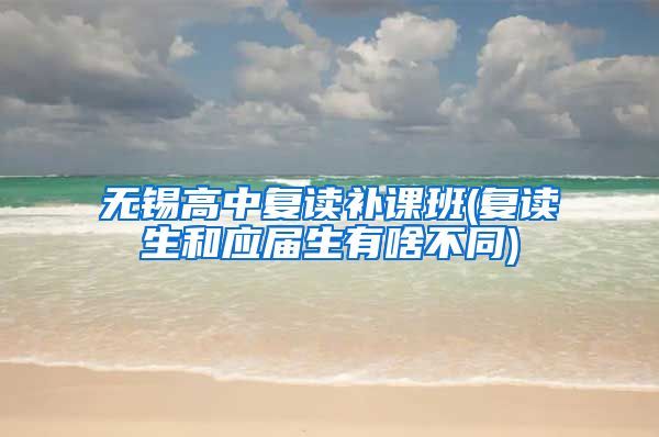 无锡高中复读补课班(复读生和应届生有啥不同)