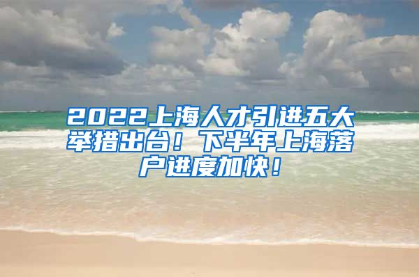 2022上海人才引进五大举措出台！下半年上海落户进度加快！