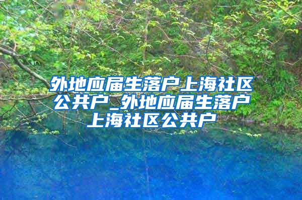 外地应届生落户上海社区公共户_外地应届生落户上海社区公共户