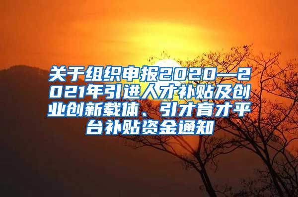 关于组织申报2020—2021年引进人才补贴及创业创新载体、引才育才平台补贴资金通知