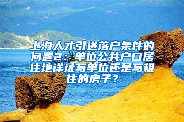 上海人才引进落户条件的问题2：单位公共户口居住地详址写单位还是写租住的房子？