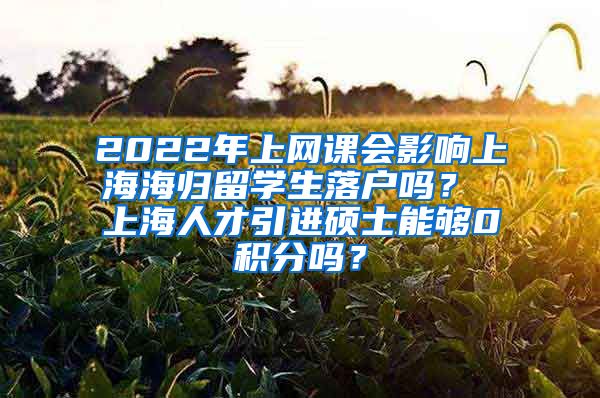 2022年上网课会影响上海海归留学生落户吗？ 上海人才引进硕士能够0积分吗？