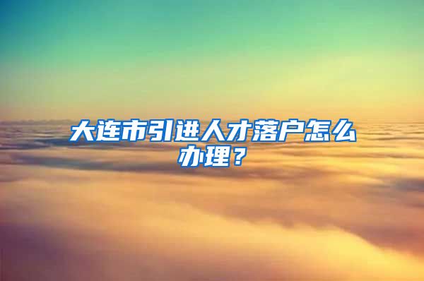 大连市引进人才落户怎么办理？