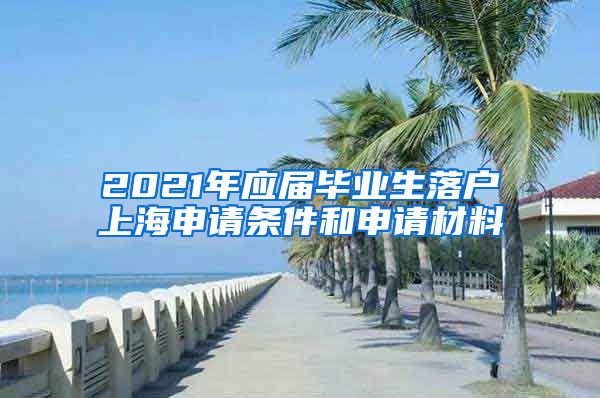2021年应届毕业生落户上海申请条件和申请材料
