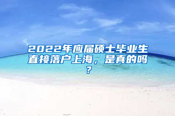 2022年应届硕士毕业生直接落户上海，是真的吗？