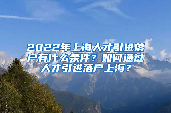 2022年上海人才引进落户有什么条件？如何通过人才引进落户上海？