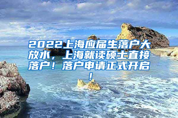 2022上海应届生落户大放水，上海就读硕士直接落户！落户申请正式开启！