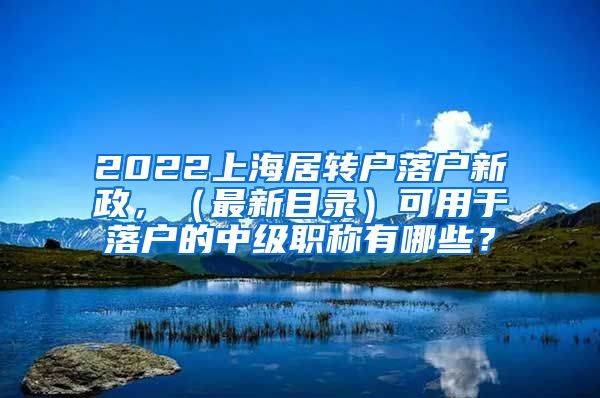 2022上海居转户落户新政，（最新目录）可用于落户的中级职称有哪些？