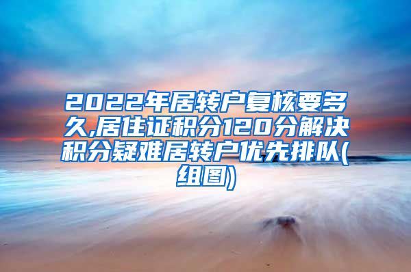 2022年居转户复核要多久,居住证积分120分解决积分疑难居转户优先排队(组图)